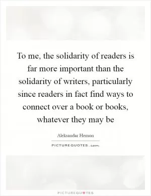 To me, the solidarity of readers is far more important than the solidarity of writers, particularly since readers in fact find ways to connect over a book or books, whatever they may be Picture Quote #1