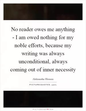 No reader owes me anything - I am owed nothing for my noble efforts, because my writing was always unconditional, always coming out of inner necessity Picture Quote #1