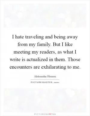 I hate traveling and being away from my family. But I like meeting my readers, as what I write is actualized in them. Those encounters are exhilarating to me Picture Quote #1