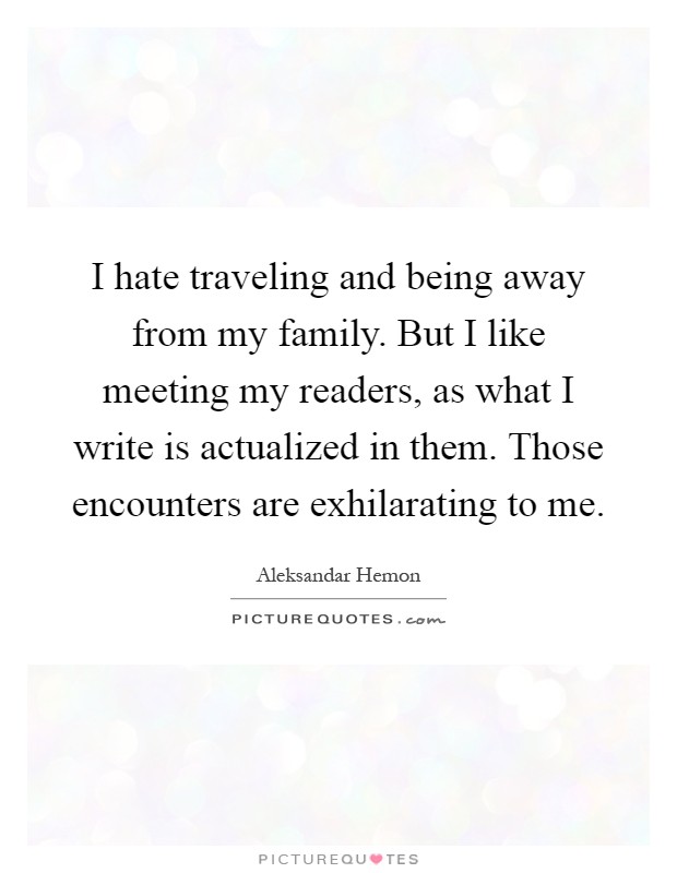 I hate traveling and being away from my family. But I like meeting my readers, as what I write is actualized in them. Those encounters are exhilarating to me Picture Quote #1