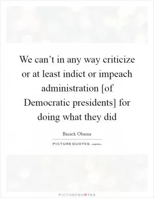 We can’t in any way criticize or at least indict or impeach administration [of Democratic presidents] for doing what they did Picture Quote #1