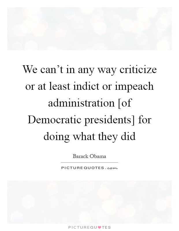 We can't in any way criticize or at least indict or impeach administration [of Democratic presidents] for doing what they did Picture Quote #1