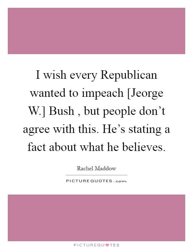 I wish every Republican wanted to impeach [Jeorge W.] Bush , but people don't agree with this. He's stating a fact about what he believes Picture Quote #1