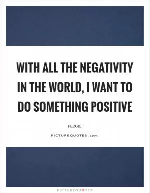 With all the negativity in the world, I want to do something positive Picture Quote #1