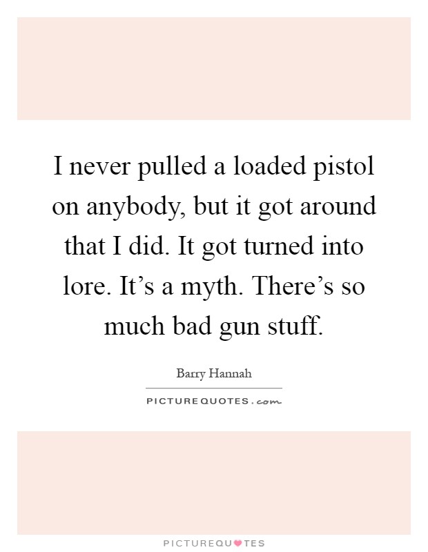 I never pulled a loaded pistol on anybody, but it got around that I did. It got turned into lore. It's a myth. There's so much bad gun stuff Picture Quote #1