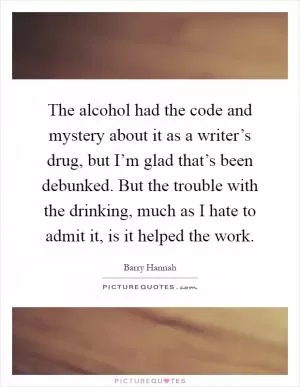 The alcohol had the code and mystery about it as a writer’s drug, but I’m glad that’s been debunked. But the trouble with the drinking, much as I hate to admit it, is it helped the work Picture Quote #1