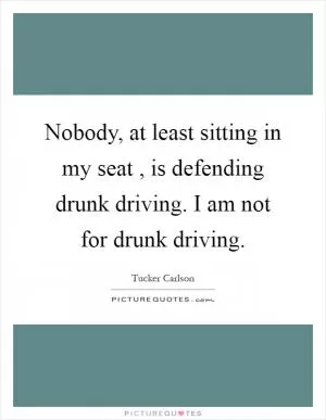 Nobody, at least sitting in my seat , is defending drunk driving. I am not for drunk driving Picture Quote #1