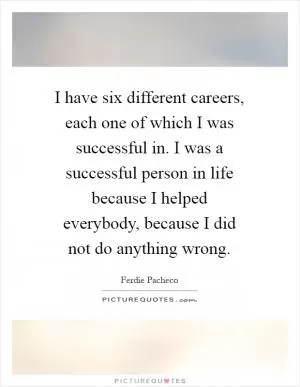 I have six different careers, each one of which I was successful in. I was a successful person in life because I helped everybody, because I did not do anything wrong Picture Quote #1