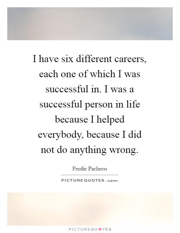 I have six different careers, each one of which I was successful in. I was a successful person in life because I helped everybody, because I did not do anything wrong Picture Quote #1