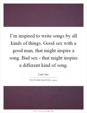 I’m inspired to write songs by all kinds of things. Good sex with a good man, that might inspire a song. Bad sex - that might inspire a different kind of song Picture Quote #1
