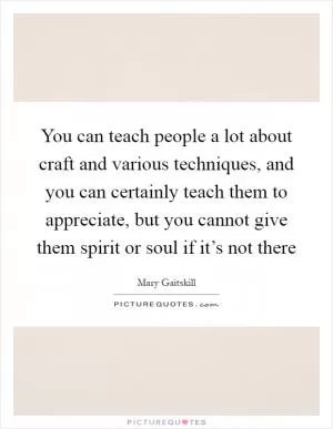 You can teach people a lot about craft and various techniques, and you can certainly teach them to appreciate, but you cannot give them spirit or soul if it’s not there Picture Quote #1