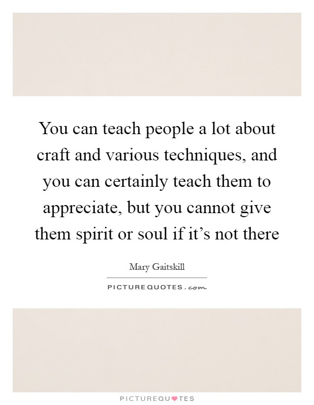 You can teach people a lot about craft and various techniques, and you can certainly teach them to appreciate, but you cannot give them spirit or soul if it's not there Picture Quote #1