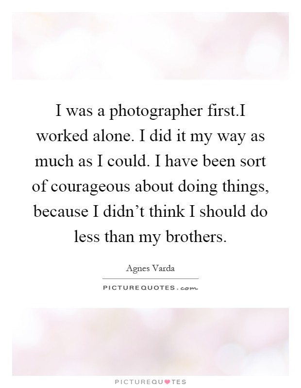 I was a photographer first.I worked alone. I did it my way as much as I could. I have been sort of courageous about doing things, because I didn't think I should do less than my brothers Picture Quote #1