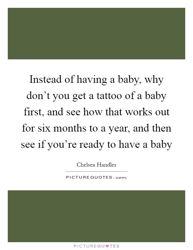 Instead of having a baby, why don't you get a tattoo of a baby first, and see how that works out for six months to a year, and then see if you're ready to have a baby Picture Quote #1
