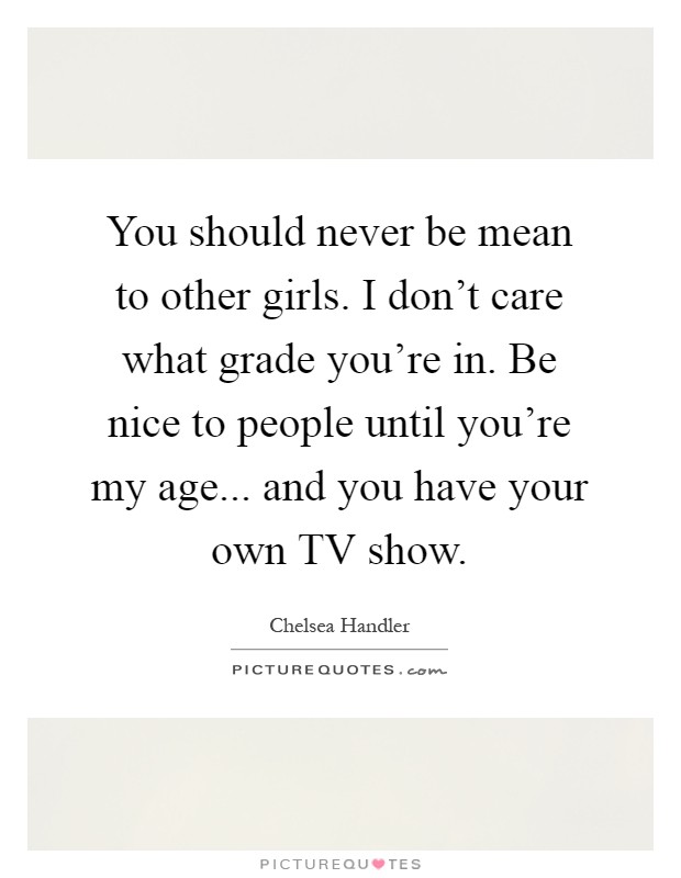 You should never be mean to other girls. I don't care what grade you're in. Be nice to people until you're my age... and you have your own TV show Picture Quote #1