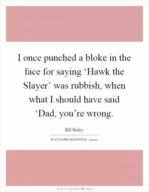 I once punched a bloke in the face for saying ‘Hawk the Slayer’ was rubbish, when what I should have said ‘Dad, you’re wrong Picture Quote #1