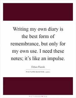 Writing my own diary is the best form of remembrance, but only for my own use. I need these notes; it’s like an impulse Picture Quote #1