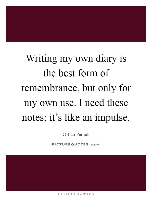 Writing my own diary is the best form of remembrance, but only for my own use. I need these notes; it's like an impulse Picture Quote #1