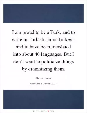 I am proud to be a Turk, and to write in Turkish about Turkey - and to have been translated into about 40 languages. But I don’t want to politicize things by dramatizing them Picture Quote #1