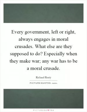 Every government, left or right, always engages in moral crusades. What else are they supposed to do? Especially when they make war; any war has to be a moral crusade Picture Quote #1