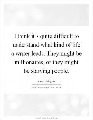 I think it’s quite difficult to understand what kind of life a writer leads. They might be millionaires, or they might be starving people Picture Quote #1