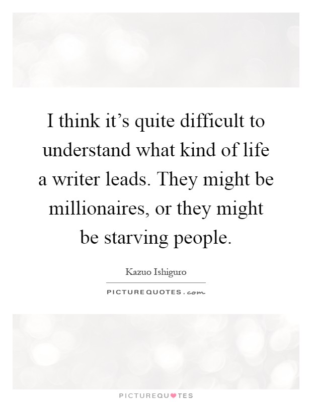 I think it's quite difficult to understand what kind of life a writer leads. They might be millionaires, or they might be starving people Picture Quote #1