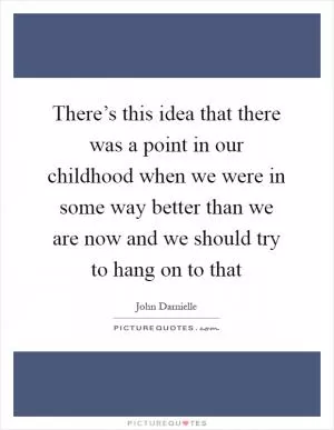 There’s this idea that there was a point in our childhood when we were in some way better than we are now and we should try to hang on to that Picture Quote #1