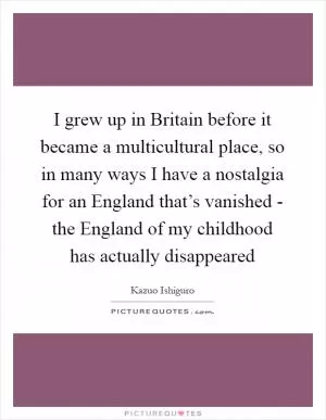 I grew up in Britain before it became a multicultural place, so in many ways I have a nostalgia for an England that’s vanished - the England of my childhood has actually disappeared Picture Quote #1