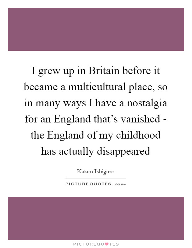 I grew up in Britain before it became a multicultural place, so in many ways I have a nostalgia for an England that's vanished - the England of my childhood has actually disappeared Picture Quote #1