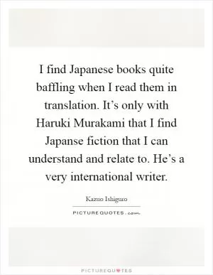 I find Japanese books quite baffling when I read them in translation. It’s only with Haruki Murakami that I find Japanse fiction that I can understand and relate to. He’s a very international writer Picture Quote #1