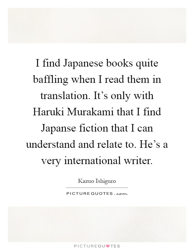 I find Japanese books quite baffling when I read them in translation. It's only with Haruki Murakami that I find Japanse fiction that I can understand and relate to. He's a very international writer Picture Quote #1