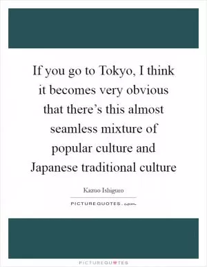 If you go to Tokyo, I think it becomes very obvious that there’s this almost seamless mixture of popular culture and Japanese traditional culture Picture Quote #1