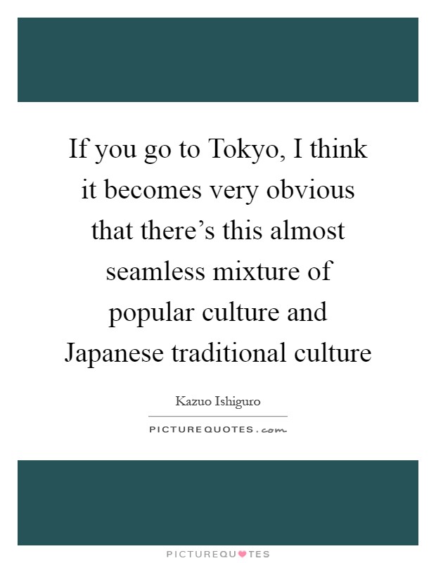If you go to Tokyo, I think it becomes very obvious that there's this almost seamless mixture of popular culture and Japanese traditional culture Picture Quote #1