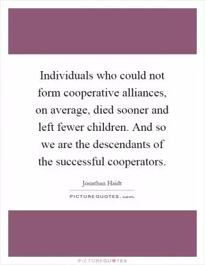 Individuals who could not form cooperative alliances, on average, died sooner and left fewer children. And so we are the descendants of the successful cooperators Picture Quote #1