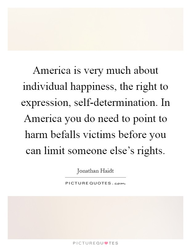 America is very much about individual happiness, the right to expression, self-determination. In America you do need to point to harm befalls victims before you can limit someone else's rights Picture Quote #1