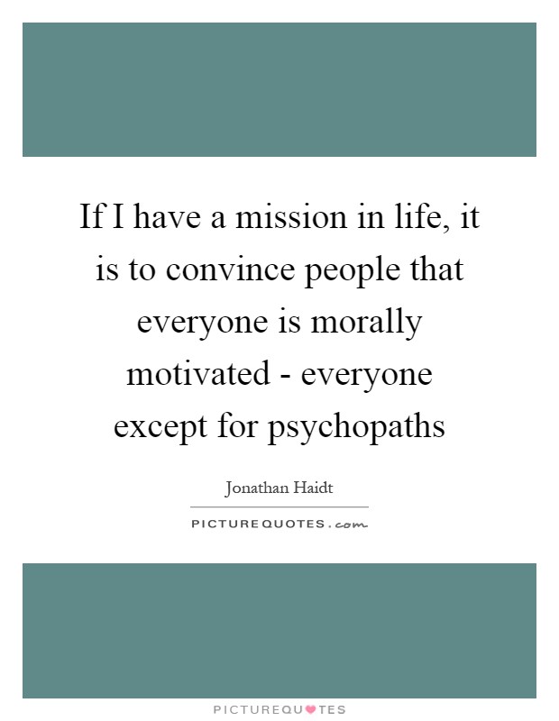 If I have a mission in life, it is to convince people that everyone is morally motivated - everyone except for psychopaths Picture Quote #1