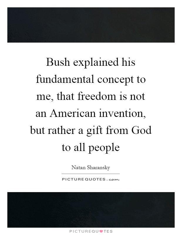 Bush explained his fundamental concept to me, that freedom is not an American invention, but rather a gift from God to all people Picture Quote #1