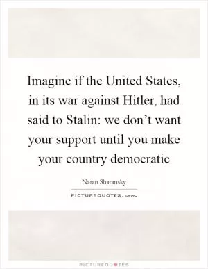 Imagine if the United States, in its war against Hitler, had said to Stalin: we don’t want your support until you make your country democratic Picture Quote #1
