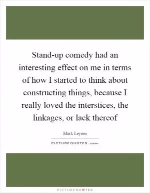 Stand-up comedy had an interesting effect on me in terms of how I started to think about constructing things, because I really loved the interstices, the linkages, or lack thereof Picture Quote #1