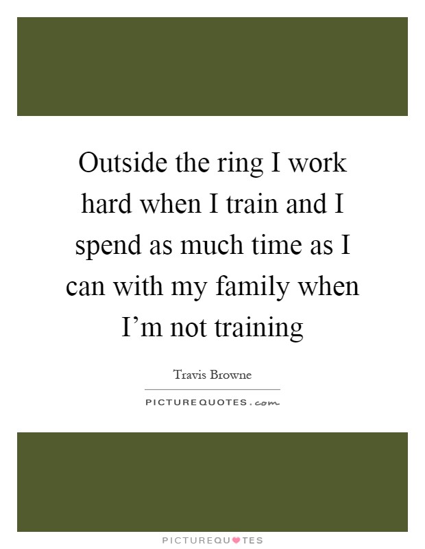 Outside the ring I work hard when I train and I spend as much time as I can with my family when I'm not training Picture Quote #1