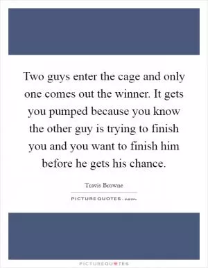 Two guys enter the cage and only one comes out the winner. It gets you pumped because you know the other guy is trying to finish you and you want to finish him before he gets his chance Picture Quote #1