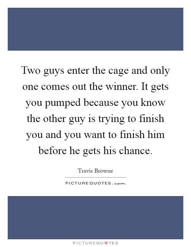 Two guys enter the cage and only one comes out the winner. It gets you pumped because you know the other guy is trying to finish you and you want to finish him before he gets his chance Picture Quote #1