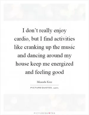I don’t really enjoy cardio, but I find activities like cranking up the music and dancing around my house keep me energized and feeling good Picture Quote #1