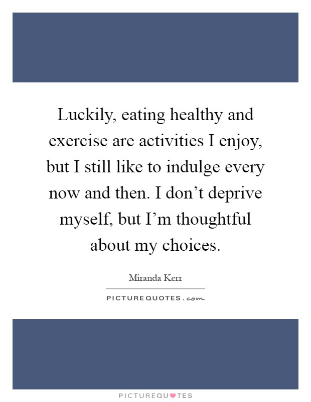 Luckily, eating healthy and exercise are activities I enjoy, but I still like to indulge every now and then. I don't deprive myself, but I'm thoughtful about my choices Picture Quote #1