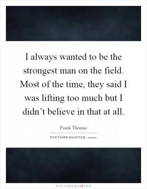 I always wanted to be the strongest man on the field. Most of the time, they said I was lifting too much but I didn’t believe in that at all Picture Quote #1
