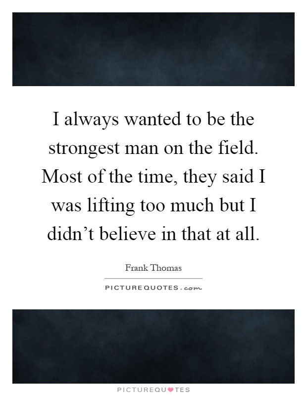 I always wanted to be the strongest man on the field. Most of the time, they said I was lifting too much but I didn't believe in that at all Picture Quote #1