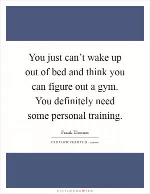 You just can’t wake up out of bed and think you can figure out a gym. You definitely need some personal training Picture Quote #1