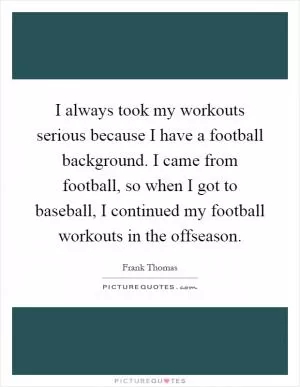 I always took my workouts serious because I have a football background. I came from football, so when I got to baseball, I continued my football workouts in the offseason Picture Quote #1