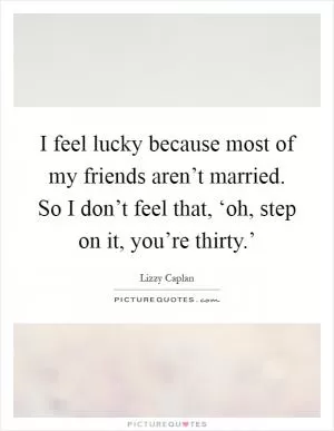 I feel lucky because most of my friends aren’t married. So I don’t feel that, ‘oh, step on it, you’re thirty.’ Picture Quote #1