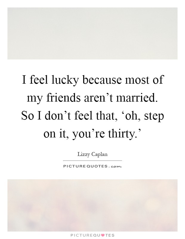 I feel lucky because most of my friends aren't married. So I don't feel that, ‘oh, step on it, you're thirty.' Picture Quote #1